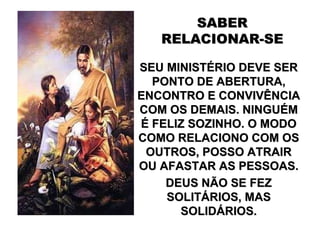 SABER
   RELACIONAR-SE

SEU MINISTÉRIO DEVE SER
  PONTO DE ABERTURA,
ENCONTRO E CONVIVÊNCIA
COM OS DEMAIS. NINGUÉM
É FELIZ SOZINHO. O MODO
COMO RELACIONO COM OS
 OUTROS, POSSO ATRAIR
OU AFASTAR AS PESSOAS.
    DEUS NÃO SE FEZ
    SOLITÁRIOS, MAS
      SOLIDÁRIOS.
 
