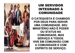 UM SERVIDOR
    INTEGRADO À
    COMUNIDADE
O CATEQUISTA É CHAMADO
 POR DEUS PARA SERVIR
  UMA COMUNIDADE. SEU
 MINISTÉRIO NÃO É PODER
      OU STATUS NA
    COMUNIDADE, MAS
    SERVIÇO À TODOS.
 VIVE EM COMUNHÃO COM
  A COMUNIDADE E COM
  ESPÍRITO DE SERVIÇO.
 