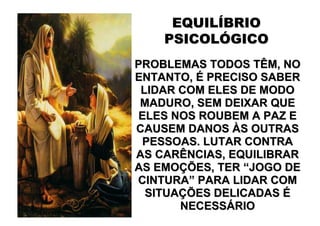 EQUILÍBRIO
    PSICOLÓGICO
PROBLEMAS TODOS TÊM, NO
ENTANTO, É PRECISO SABER
 LIDAR COM ELES DE MODO
 MADURO, SEM DEIXAR QUE
 ELES NOS ROUBEM A PAZ E
CAUSEM DANOS ÀS OUTRAS
  PESSOAS. LUTAR CONTRA
AS CARÊNCIAS, EQUILIBRAR
AS EMOÇÕES, TER “JOGO DE
CINTURA” PARA LIDAR COM
  SITUAÇÕES DELICADAS É
       NECESSÁRIO
 