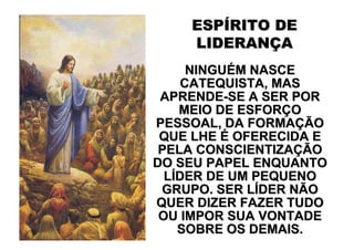 ESPÍRITO DE
    LIDERANÇA
      NINGUÉM NASCE
     CATEQUISTA, MAS
 APRENDE-SE A SER POR
    MEIO DE ESFORÇO
PESSOAL, DA FORMAÇÃO
 QUE LHE É OFERECIDA E
 PELA CONSCIENTIZAÇÃO
DO SEU PAPEL ENQUANTO
  LÍDER DE UM PEQUENO
 GRUPO. SER LÍDER NÃO
QUER DIZER FAZER TUDO
 OU IMPOR SUA VONTADE
    SOBRE OS DEMAIS.
 