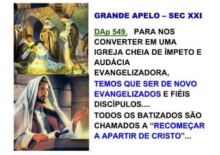 GRANDE APELO – SEC XXI

DAp 549. PARA NOS
CONVERTER EM UMA
IGREJA CHEIA DE ÍMPETO E
AUDÁCIA
EVANGELIZADORA,
TEMOS QUE SER DE NOVO
EVANGELIZADOS E FIÉIS
DISCÍPULOS....
TODOS OS BATIZADOS SÃO
CHAMADOS A “RECOMEÇAR
A APARTIR DE CRISTO”...
               CRISTO
 