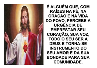 É ALGUÉM QUE, COM
  RAÍZES NA FÉ, NA
 ORAÇÃO E NA VIDA
DO POVO, PERCEBE A
   URGÊNCIA DE
  EMPRESTAR SEU
CORAÇÃO, SUA VOZ,
 TODO O SEU SER A
 DEUS E TORNA-SE
 INSTRUMENTO DO
SEU AMOR E DA SUA
BONDADE PARA SUA
   COMUNIDADE.
 