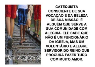 CATEQUISTA
  CONSCIENTE DE SUA
 VOCAÇÃO E DA BELEZA
   DE SUA MISSÃO, É
 ALGUÉM QUE SERVE A
 SUA COMUNIDADE COM
ALEGRIA. ELE SABE QUE
NÃO É UM FUNCIONÁRIO
  DA IGREJA, MAS UM
 VOLUNTÁRIO E ALEGRE
SERVIDOR DO REINO QUE
 PROCURA FAZER TUDO
   COM MUITO AMOR.
 