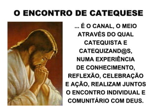 O ENCONTRO DE CATEQUESE
            ... É O CANAL, O MEIO
              ATRAVÉS DO QUAL
                 CATEQUISTA E
               CATEQUIZAND@S,
             NUMA EXPERIÊNCIA
             DE CONHECIMENTO,
          REFLEXÃO, CELEBRAÇÃO
         E AÇÃO, REALIZAM JUNTOS
         O ENCONTRO INDIVIDUAL E
          COMUNITÁRIO COM DEUS.
 