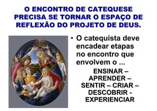 O ENCONTRO DE CATEQUESE
PRECISA SE TORNAR O ESPAÇO DE
REFLEXÃO DO PROJETO DE DEUS.

            • O catequista deve
              encadear etapas
              no encontro que
              envolvem o ...
                  ENSINAR –
                 APRENDER –
               SENTIR – CRIAR –
                 DESCOBRIR -
                EXPERIENCIAR
 