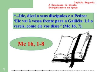1
:Capítulo Segundo
A Catequese na Missão
Evangelizadora da Igreja
“...Ide, dizei a seus discípulos e a Pedro:
‘Ele vai à vossa frente para a Galiléia. Lá o
vereis, como ele vos disse” (Mc 16, 7).
Mc 16, 1-8
 