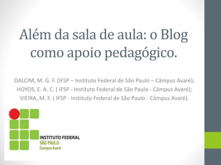 Além da sala de aula: o Blog
como apoio pedagógico.
DALCIM, M. G. F. (IFSP – Instituto Federal de São Paulo – Câmpus Avaré);
HOYOS, E. A. C. ( IFSP - Instituto Federal de São Paulo - Câmpus Avaré);
VIEIRA, M. F. ( IFSP - Instituto Federal de São Paulo - Câmpus Avaré).
 