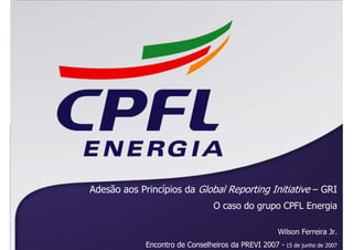 Adesão aos Princípios da Global Reporting Initiative – GRI
                                  O caso do grupo CPFL Energia

                                                      Wilson Ferreira Jr.
             Encontro de Conselheiros da PREVI 2007 - 15 de junho de 2007
 