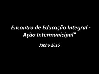 “Encontro de Educação Integral -
Ação Intermunicipal”
Junho 2016
 