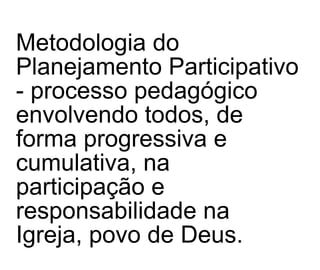 Metodologia do Planejamento Participativo - processo pedagógico envolvendo todos, de forma progressiva e cumulativa, na  participação e responsabilidade na Igreja, povo de Deus. 