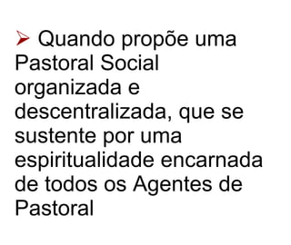 Quando propõe uma Pastoral Social organizada e descentralizada, que se sustente por uma espiritualidade encarnada de todos os Agentes de Pastoral   