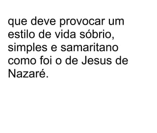 que deve provocar um estilo de vida sóbrio, simples e samaritano como foi o de Jesus de Nazaré.   