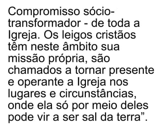 Compromisso sócio-transformador - de toda a Igreja.   Os leigos cristãos   têm neste âmbito sua missão própria, são chamados a tornar presente e operante a Igreja nos lugares e circunstâncias, onde ela só por meio deles pode vir a ser sal da terra”.   
