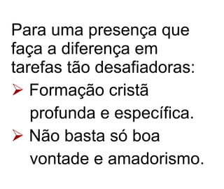 Para uma presença que faça a diferença em tarefas tão desafiadoras: Formação cristã profunda e específica.  Não basta só boa vontade e amadorismo.   