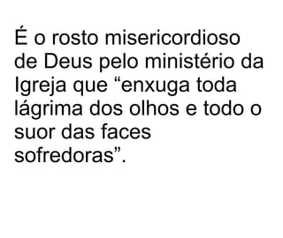 É o rosto misericordioso de Deus pelo ministério da Igreja que “enxuga toda lágrima dos olhos e todo o suor das faces sofredoras”.   