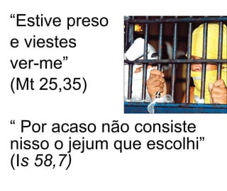 “ Estive preso  e viestes  ver-me”  (Mt 25,35) “  Por acaso não consiste nisso o jejum que escolhi” (I s 58,7) 