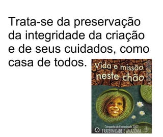 Trata-se da preservação da integridade da criação e de seus cuidados, como casa de todos.   