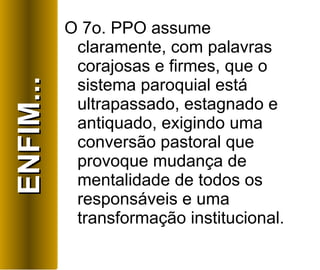 O 7o. PPO assume claramente, com palavras corajosas e firmes, que o sistema paroquial está ultrapassado, estagnado e antiquado, exigindo uma conversão pastoral que provoque mudança de mentalidade de todos os responsáveis e uma transformação institucional. ENFIM... 