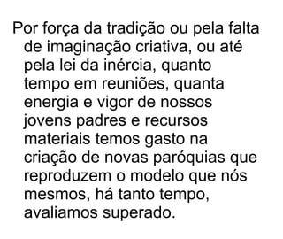 Por força da tradição ou pela falta de imaginação criativa, ou até pela lei da inércia, quanto tempo em reuniões, quanta energia e vigor de nossos jovens padres e recursos materiais temos gasto na criação de novas paróquias que reproduzem o modelo que nós mesmos, há tanto tempo, avaliamos superado.  