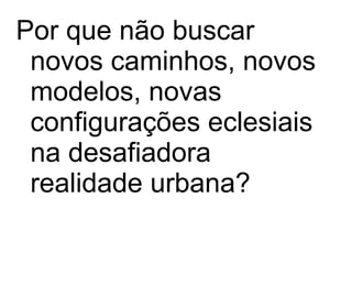 Por que não buscar novos caminhos, novos modelos, novas configurações eclesiais na desafiadora realidade urbana? 