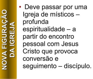 Deve passar por uma Igreja de místicos – profunda espiritualidade – a partir do encontro pessoal com Jesus Cristo que provoca conversão e seguimento – discípulo. NOVA FIGURAÇÃO DA IGREJA 