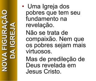Uma Igreja dos pobres que tem seu fundamento na revelação. Não se trata de compaixão. Nem que os pobres sejam mais virtuosos. Mas de predileção de Deus revelada em Jesus Cristo. NOVA FIGURAÇÃO DA IGREJA 