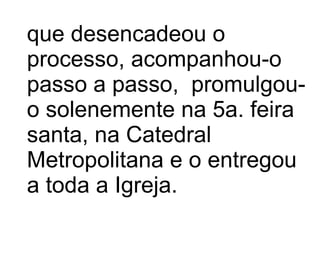 que desencadeou o processo, acompanhou-o passo a passo,  promulgou-o solenemente na 5a. feira santa, na Catedral Metropolitana e o entregou a toda a Igreja.  