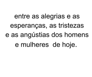 entre as alegrias e as esperanças, as tristezas e as angústias dos homens e mulheres  de hoje .   