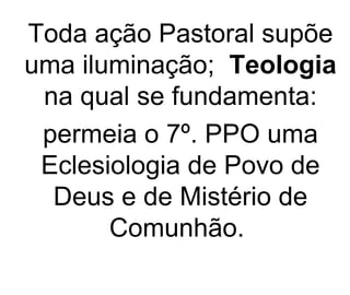 Toda ação Pastoral supõe uma iluminação;  Teologia  na qual se fundamenta: permeia o 7º. PPO uma Eclesiologia de Povo de Deus e de Mistério de Comunhão.  