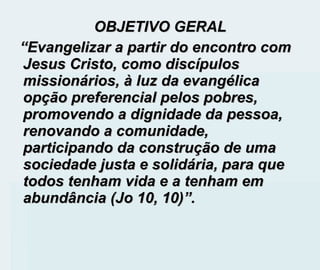 OBJETIVO GERAL  “ Evangelizar a partir do encontro com Jesus Cristo, como discípulos missionários, à luz da evangélica opção preferencial pelos pobres, promovendo a dignidade da pessoa, renovando a comunidade, participando da construção de uma sociedade justa e solidária, para que todos tenham vida e a tenham em abundância (Jo 10, 10)”. 
