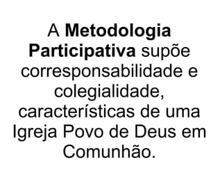 A  Metodologia Participativa  supõe corresponsabilidade e colegialidade, características de uma Igreja Povo de Deus em Comunhão. 