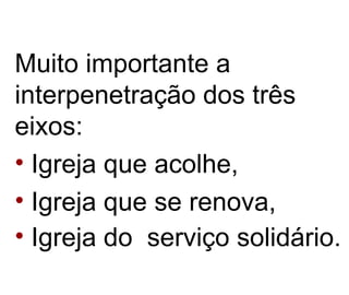 Muito importante a interpenetração dos três eixos:  Igreja que acolhe,  Igreja que se renova,  Igreja do  serviço solidário. 
