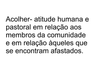 Acolher- atitude humana e pastoral em relação aos membros da comunidade e em relação àqueles que se encontram afastados. 