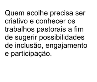 Quem acolhe precisa ser criativo e conhecer os trabalhos pastorais a fim de sugerir possibilidades de inclusão, engajamento e participação.  