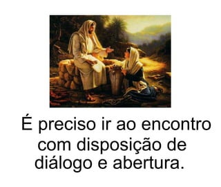 É preciso ir ao encontro com disposição de diálogo e abertura.  