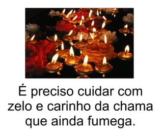 É preciso cuidar com zelo e carinho da chama que ainda fumega. 