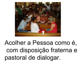 Acolher a Pessoa como é,  com disposição fraterna e pastoral de dialogar.   