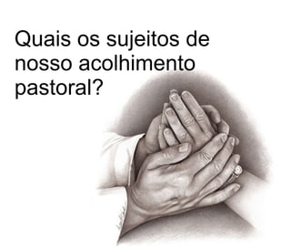 Quais os sujeitos de nosso acolhimento pastoral?  