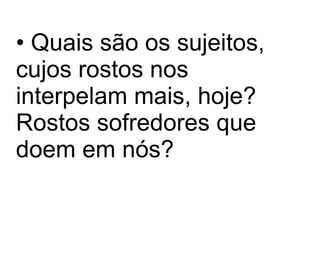 Quais são os sujeitos, cujos rostos nos interpelam mais, hoje? Rostos sofredores que doem em nós? 