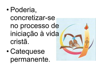 Poderia, concretizar-se no processo de iniciação à vida cristã.  Catequese permanente. 
