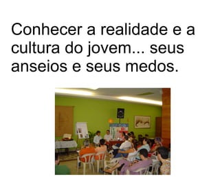 Conhecer a realidade e a cultura do jovem... seus anseios e seus medos.   