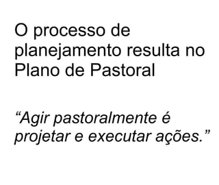 O processo de planejamento resulta no Plano de Pastoral “ Agir pastoralmente é projetar e executar ações.” 
