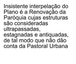 Insistente interpelação do Plano é a Renovação da Paróquia cujas estruturas são consideradas ultrapassadas, estagnadas e antiquadas, de tal modo que não dão conta da Pastoral Urbana 