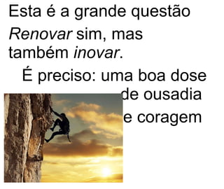 Esta é a grande questão   Renovar  sim, mas também  inovar . É preciso: uma boa dose de ousadia  e coragem  