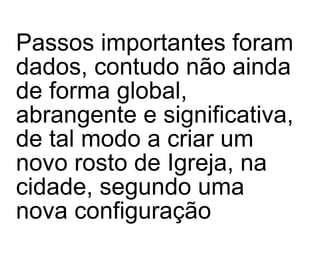 Passos importantes foram dados, contudo não ainda de forma global, abrangente e significativa, de tal modo a criar um novo rosto de Igreja, na cidade, segundo uma nova configuração 