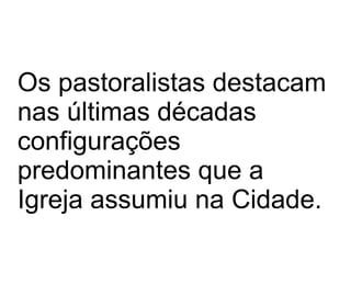 Os pastoralistas destacam nas últimas décadas configurações  predominantes que a Igreja assumiu na Cidade.  