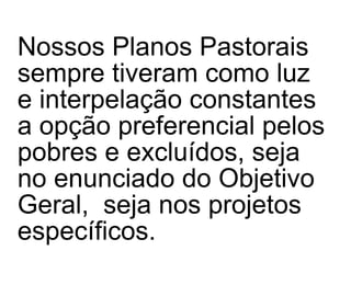 Nossos Planos Pastorais sempre tiveram como luz e interpelação constantes a opção preferencial pelos pobres e excluídos, seja no enunciado do Objetivo Geral,  seja nos projetos específicos. 
