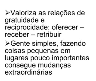Valoriza as relações de gratuidade e reciprocidade: oferecer – receber – retribuir Gente simples, fazendo coisas pequenas em lugares pouco importantes consegue mudanças extraordinárias   