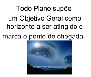 Todo Plano supõe  um Objetivo Geral como horizonte a ser atingido e marca o ponto de chegada.  
