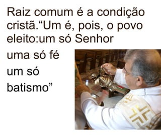 Raiz comum é a condição cristã.“Um é, pois, o povo eleito:um só Senhor uma só fé um só  batismo”  
